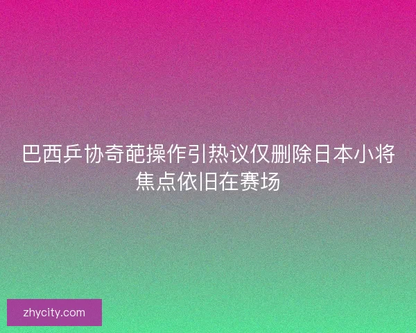 巴西乒协奇葩操作引热议仅删除日本小将焦点依旧在赛场