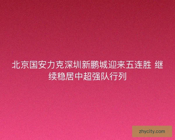 北京国安力克深圳新鹏城迎来五连胜 继续稳居中超强队行列
