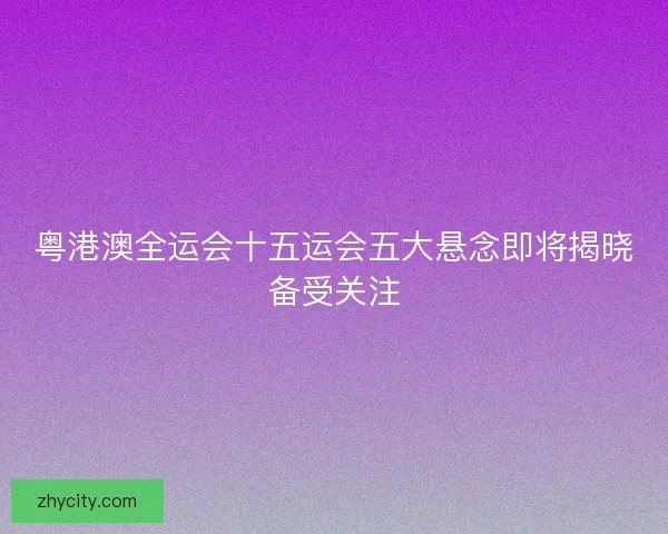 粤港澳全运会十五运会五大悬念即将揭晓备受关注