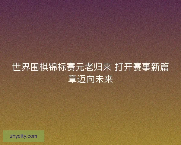 世界围棋锦标赛元老归来 打开赛事新篇章迈向未来